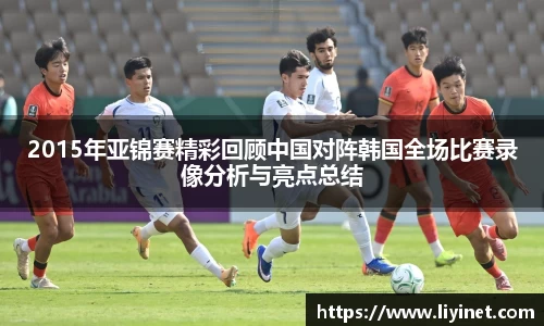 2015年亚锦赛精彩回顾中国对阵韩国全场比赛录像分析与亮点总结